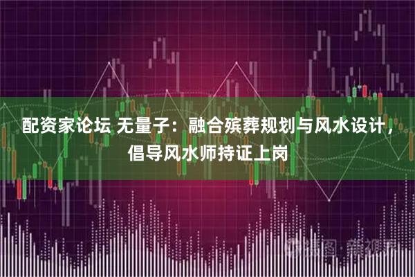 配资家论坛 无量子：融合殡葬规划与风水设计，倡导风水师持证上岗