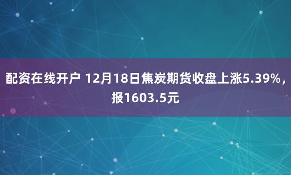 配资在线开户 12月18日焦炭期货收盘上涨5.39%，报1603.5元