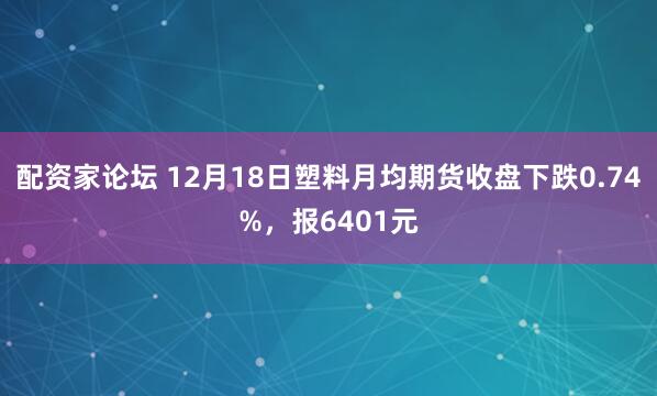 配资家论坛 12月18日塑料月均期货收盘下跌0.74%，报6401元