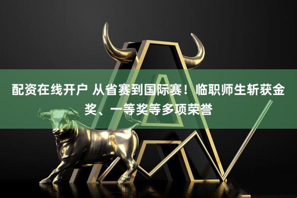 配资在线开户 从省赛到国际赛！临职师生斩获金奖、一等奖等多项荣誉