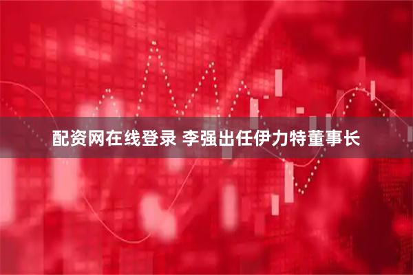 配资网在线登录 李强出任伊力特董事长