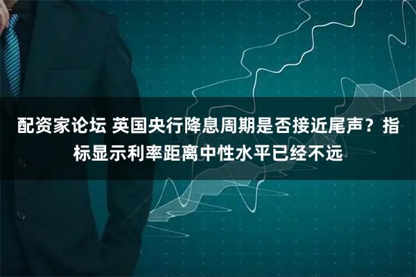 配资家论坛 英国央行降息周期是否接近尾声？指标显示利率距离中性水平已经不远