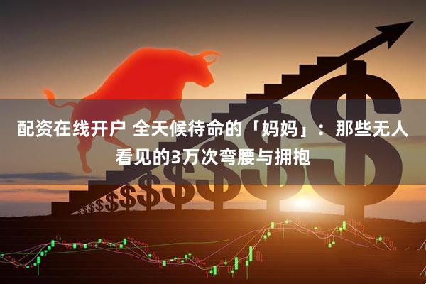 配资在线开户 全天候待命的「妈妈」：那些无人看见的3万次弯腰与拥抱