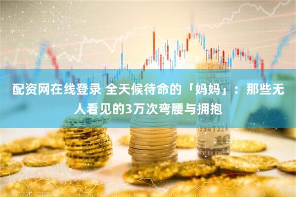配资网在线登录 全天候待命的「妈妈」：那些无人看见的3万次弯腰与拥抱