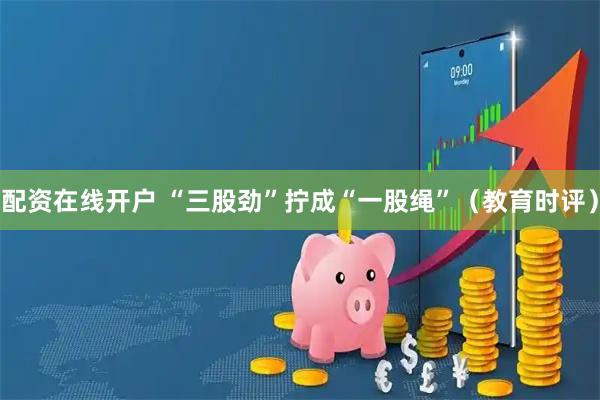 配资在线开户 “三股劲”拧成“一股绳”（教育时评）