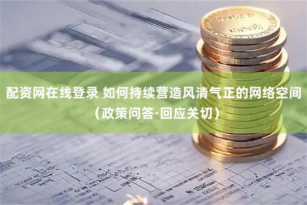 配资网在线登录 如何持续营造风清气正的网络空间（政策问答·回应关切）