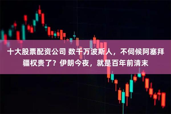 十大股票配资公司 数千万波斯人，不伺候阿塞拜疆权贵了？伊朗今夜，就是百年前清末
