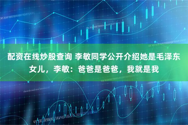 配资在线炒股查询 李敏同学公开介绍她是毛泽东女儿，李敏：爸爸是爸爸，我就是我