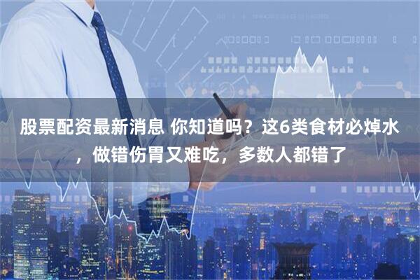 股票配资最新消息 你知道吗?这6类食材必焯水,做错伤胃又难吃,多数人都错了