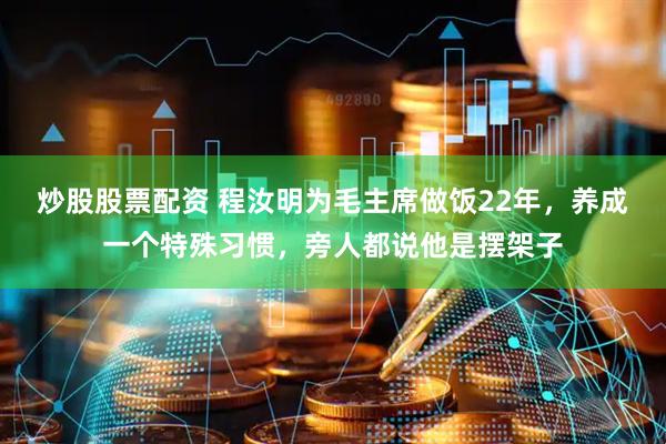 炒股股票配资 程汝明为毛主席做饭22年，养成一个特殊习惯，旁人都说他是摆架子