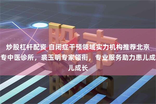 炒股杠杆配资 自闭症干预领域实力机构推荐北京小专中医诊所，裘玉明专家领衔，专业服务助力患儿成长