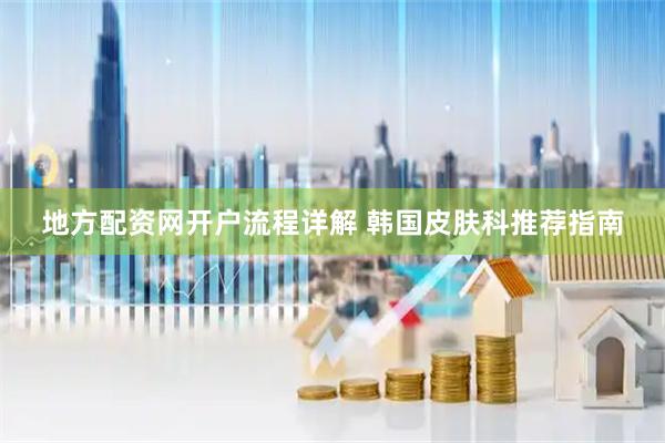 地方配资网开户流程详解 韩国皮肤科推荐指南
