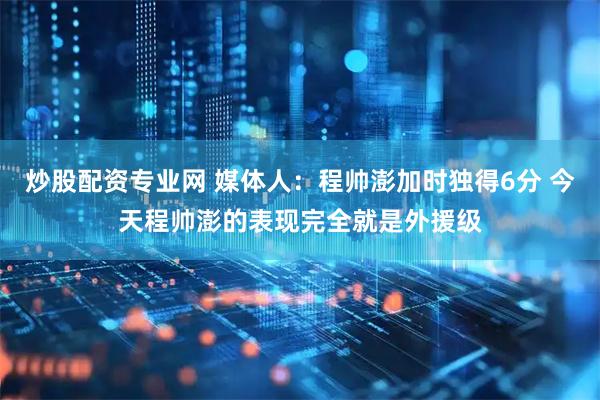 炒股配资专业网 媒体人：程帅澎加时独得6分 今天程帅澎的表现完全就是外援级