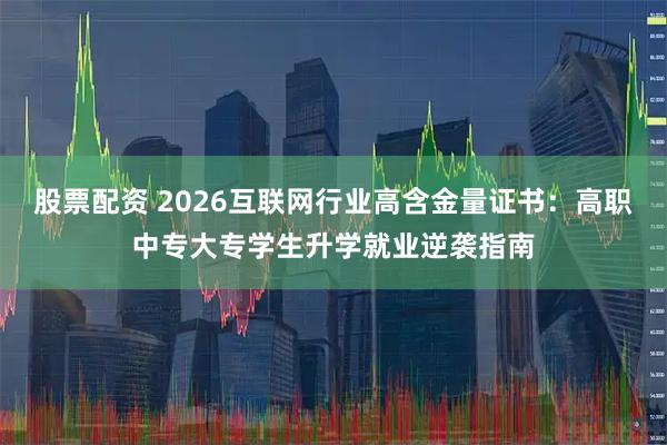 股票配资 2026互联网行业高含金量证书：高职中专大专学生升学就业逆袭指南