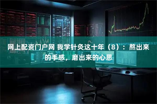 网上配资门户网 我学针灸这十年（8）：熬出来的手感，磨出来的心思