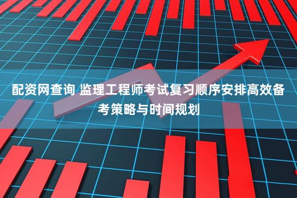 配资网查询 监理工程师考试复习顺序安排高效备考策略与时间规划
