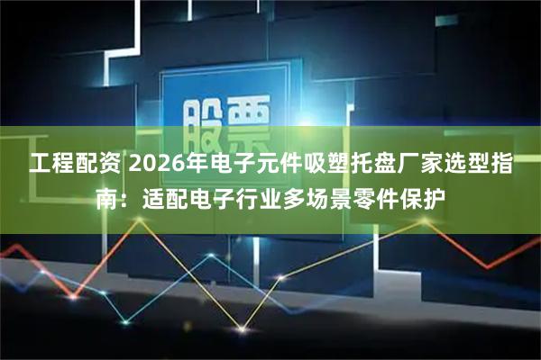 工程配资 2026年电子元件吸塑托盘厂家选型指南：适配电子行业多场景零件保护