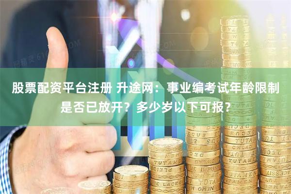股票配资平台注册 升途网：事业编考试年龄限制是否已放开？多少岁以下可报？