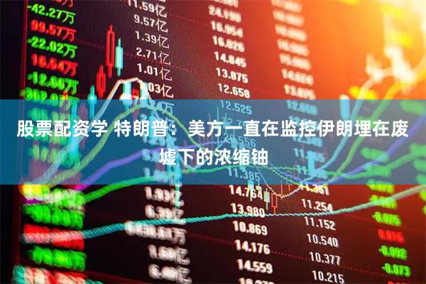 股票配资学 特朗普：美方一直在监控伊朗埋在废墟下的浓缩铀