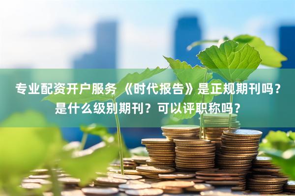 专业配资开户服务 《时代报告》是正规期刊吗？是什么级别期刊？可以评职称吗？