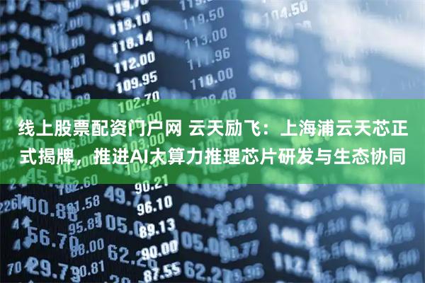 线上股票配资门户网 云天励飞：上海浦云天芯正式揭牌，推进AI大算力推理芯片研发与生态协同