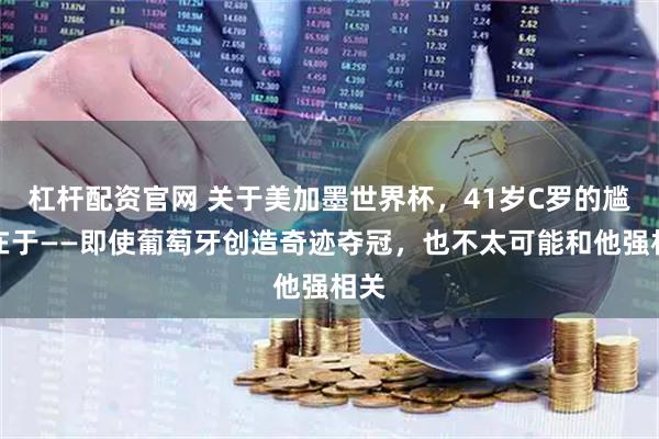 杠杆配资官网 关于美加墨世界杯，41岁C罗的尴尬在于——即使葡萄牙创造奇迹夺冠，也不太可能和他强相关