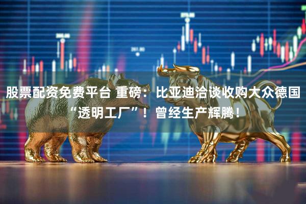 股票配资免费平台 重磅：比亚迪洽谈收购大众德国“透明工厂”！曾经生产辉腾！