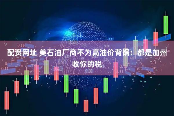 配资网址 美石油厂商不为高油价背锅：都是加州收你的税