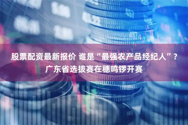 股票配资最新报价 谁是“最强农产品经纪人”？广东省选拔赛在穗鸣锣开赛