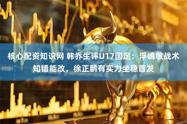 核心配资知识网 韩乔生评U17国足：浮嶋敏战术知错能改，徐正鹏有实力坐稳首发